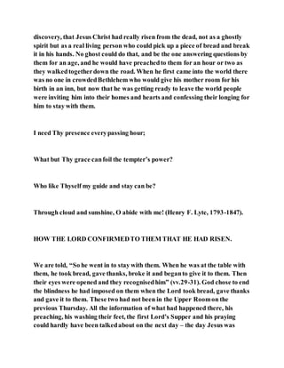 discovery, that Jesus Christ had really risen from the dead, not as a ghostly
spirit but as a real living person who could pick up a piece of bread and break
it in his hands. No ghost could do that, and be the one answering questions by
them for an age, and he would have preachedto them for an hour or two as
they walkedtogetherdown the road. When he first came into the world there
was no one in crowdedBethlehem who would give his mother room for his
birth in an inn, but now that he was getting ready to leave the world people
were inviting him into their homes and hearts and confessing their longing for
him to stay with them.
I need Thy presence everypassing hour;
What but Thy grace canfoil the tempter’s power?
Who like Thyself my guide and stay can be?
Through cloud and sunshine, O abide with me! (Henry F. Lyte, 1793-1847).
HOW THE LORD CONFIRMEDTO THEM THAT HE HAD RISEN.
We are told, “So he went in to stay with them. When he was at the table with
them, he took bread, gave thanks, broke it and beganto give it to them. Then
their eyes were opened and they recognisedhim” (vv.29-31). God chose to end
the blindness he had imposed on them when the Lord took bread, gave thanks
and gave it to them. These two had not been in the Upper Roomon the
previous Thursday. All the information of what had happened there, his
preaching, his washing their feet, the first Lord’s Supper and his praying
could hardly have been talkedabout on the next day – the day Jesus was
 
