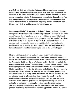 crucified, and little about it on the Saturday. They were stunned men and
women. What had been done to Jesus wouldhave been quite obliteratedthe
memories of the Upper Room. So I don’t believe that his breaking the bread
was an associationwith the first communion service in the Upper Room. That
was not the connectionthat revealedto them that this companionthey had
invited into their home to receive their hospitality was the risen Lord Jesus.
Cleopas knew little or nothing about the Last Supper yet.
When you read Luke’s description of the Lord’s Supper in chapter 22 there
are significantdifferences from this breaking of bread. The tenses of the verbs
are different in the original, and here we are told that he blessedthe bread,
while in the Last Supper he gave thanks for the bread. You wouldn’t see those
differences in the NIV. They are in the Greek. If Luke wanted us to see a
sacramentalconnectionhe would have used identical words, and also he
would have brought in the wine, whereas there is no reference to any wine
here and are no words of institution to present it as the Lord’s Supper.
There is a difference betweenordinary meals which we Christians share
together– the students coming back and eating lunch with us on Sundays –
and on the other hand, holy communion. What a happy time we have eating at
the Manse, but that is not the Lord’s Supper and we don’t try to make it the
Lord’s Supper, and you can’t blend the Lord’s Supper with an ordinary meal.
We are going to have FellowshipLunch today and we do that eachmonth.
That is a goodtime for horizontal friendship and affection. But next week we
will have the Lord’s Supper and there we will show forth the Lord’s agony
and bloody sweatin his dying for us. You should not muddle up these two any
more than a young people’s meeting for a swim at the beachor in the
swimming pool should be blended into believers’ baptism, which is totally
different. We do all to the glory of God, eating and drinking, yes, but it is
unhelpful to make every commonplace actionsacredor a sacrament.
Marriage is a creation ordinance;it is not a sacrament. Paulwas facing a
problem concerning the abuse of the Lord’s Supper in the church in Corinth,
 