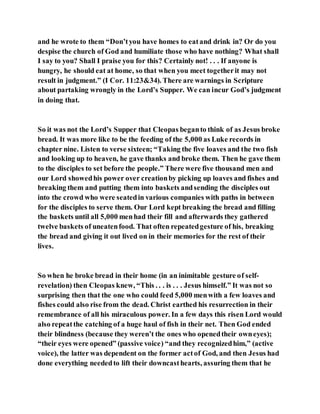 and he wrote to them “Don’tyou have homes to eatand drink in? Or do you
despise the church of God and humiliate those who have nothing? What shall
I say to you? Shall I praise you for this? Certainly not! . . . If anyone is
hungry, he should eat at home, so that when you meet togetherit may not
result in judgment.” (I Cor. 11:23&34). There are warnings in Scripture
about partaking wrongly in the Lord’s Supper. We can incur God’s judgment
in doing that.
So it was not the Lord’s Supper that Cleopas beganto think of as Jesus broke
bread. It was more like to be the feeding of the 5,000 as Luke records in
chapter nine. Listen to verse sixteen; “Taking the five loaves and the two fish
and looking up to heaven, he gave thanks and broke them. Then he gave them
to the disciples to set before the people.” There were five thousand men and
our Lord showedhis power over creationby picking up loaves and fishes and
breaking them and putting them into baskets andsending the disciples out
into the crowd who were seatedin various companies with paths in between
for the disciples to serve them. Our Lord kept breaking the bread and filling
the baskets until all 5,000 menhad their fill and afterwards they gathered
twelve baskets of uneatenfood. That often repeatedgesture of his, breaking
the bread and giving it out lived on in their memories for the rest of their
lives.
So when he broke bread in their home (in an inimitable gesture of self-
revelation) then Cleopas knew, “This . . . is . . . Jesus himself.” It was not so
surprising then that the one who could feed 5,000 menwith a few loaves and
fishes could also rise from the dead. Christ earthed his resurrection in their
remembrance of all his miraculous power. In a few days this risen Lord would
also repeatthe catching of a huge haul of fish in their net. Then God ended
their blindness (because they weren’t the ones who openedtheir owneyes);
“their eyes were opened” (passive voice) “and they recognizedhim,” (active
voice), the latter was dependent on the former actof God, and then Jesus had
done everything neededto lift their downcasthearts, assuring them that he
 