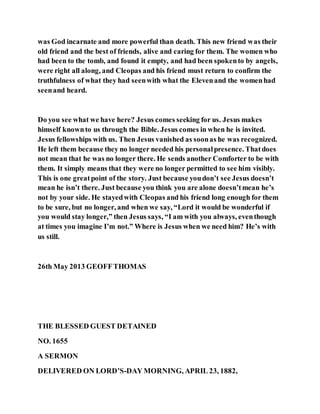was God incarnate and more powerful than death. This new friend was their
old friend and the best of friends, alive and caring for them. The women who
had been to the tomb, and found it empty, and had been spokento by angels,
were right all along, and Cleopas and his friend must return to confirm the
truthfulness of what they had seenwith what the Elevenand the womenhad
seenand heard.
Do you see what we have here? Jesus comes seeking for us. Jesus makes
himself knownto us through the Bible. Jesus comes in when he is invited.
Jesus fellowships with us. Then Jesus vanished as soonas he was recognized.
He left them because they no longer needed his personalpresence. Thatdoes
not mean that he was no longer there. He sends another Comforter to be with
them. It simply means that they were no longer permitted to see him visibly.
This is one greatpoint of the story. Just because youdon’t see Jesus doesn’t
mean he isn’t there. Just because you think you are alone doesn’tmean he’s
not by your side. He stayedwith Cleopas and his friend long enough for them
to be sure, but no longer, and when we say, “Lord it would be wonderful if
you would stay longer,” then Jesus says, “I am with you always, eventhough
at times you imagine I’m not.” Where is Jesus when we need him? He’s with
us still.
26th May 2013 GEOFFTHOMAS
THE BLESSED GUEST DETAINED
NO. 1655
A SERMON
DELIVERED ON LORD’S-DAY MORNING, APRIL 23, 1882,
 