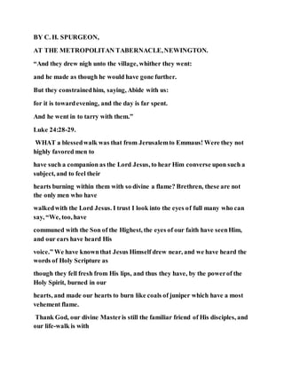 BY C. H. SPURGEON,
AT THE METROPOLITAN TABERNACLE,NEWINGTON.
“And they drew nigh unto the village, whither they went:
and he made as though he would have gone further.
But they constrainedhim, saying, Abide with us:
for it is towardevening, and the day is far spent.
And he went in to tarry with them.”
Luke 24:28-29.
WHAT a blessedwalk was that from Jerusalemto Emmaus! Were they not
highly favored men to
have such a companion as the Lord Jesus, to hear Him converse upon such a
subject, and to feel their
hearts burning within them with so divine a flame? Brethren, these are not
the only men who have
walkedwith the Lord Jesus. I trust I look into the eyes of full many who can
say, “We, too, have
communed with the Son of the Highest, the eyes of our faith have seenHim,
and our ears have heard His
voice.” We have knownthat Jesus Himself drew near, and we have heard the
words of Holy Scripture as
though they fell fresh from His lips, and thus they have, by the powerof the
Holy Spirit, burned in our
hearts, and made our hearts to burn like coals of juniper which have a most
vehement flame.
Thank God, our divine Masteris still the familiar friend of His disciples, and
our life-walk is with
 