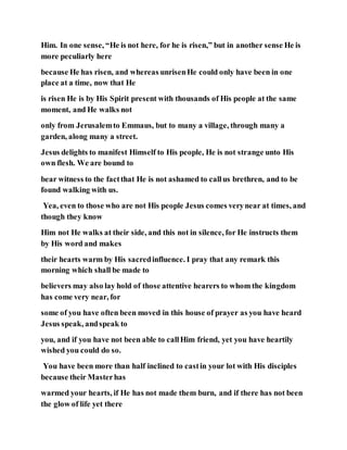 Him. In one sense, “He is not here, for he is risen,” but in another sense He is
more peculiarly here
because He has risen, and whereas unrisenHe could only have been in one
place at a time, now that He
is risen He is by His Spirit present with thousands of His people at the same
moment, and He walks not
only from Jerusalemto Emmaus, but to many a village, through many a
garden, along many a street.
Jesus delights to manifest Himself to His people, He is not strange unto His
own flesh. We are bound to
bear witness to the factthat He is not ashamed to callus brethren, and to be
found walking with us.
Yea, even to those who are not His people Jesus comes verynear at times, and
though they know
Him not He walks at their side, and this not in silence, for He instructs them
by His word and makes
their hearts warm by His sacredinfluence. I pray that any remark this
morning which shall be made to
believers may also lay hold of those attentive hearers to whom the kingdom
has come very near, for
some of you have often been moved in this house of prayer as you have heard
Jesus speak, andspeak to
you, and if you have not been able to callHim friend, yet you have heartily
wished you could do so.
You have been more than half inclined to castin your lot with His disciples
because their Masterhas
warmed your hearts, if He has not made them burn, and if there has not been
the glow of life yet there
 