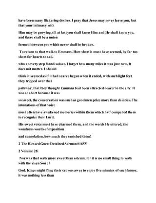 have been many flickering desires. I pray that Jesus may never leave you, but
that your intimacy with
Him may be growing, till at lastyou shall know Him and He shall know you,
and there shall be a union
formed betweenyou which never shall be broken.
To return to that walk to Emmaus. How short it must have seemed, by far too
short for hearts so sad,
who at every step found solace. I forgethow many miles it was just now. It
does not matter. I should
think it seemedas if it had scarce begunwhen it ended, with such light feet
they tripped over that
pathway, that they thought Emmaus had been attractednearerto the city. It
was so short because it was
so sweet, the conversationwas suchas goodmen prize more than dainties. The
intonations of that voice
must often have awakenedmemories within them which half compelled them
to recognize their Lord,
His sweetvoice must have charmed them, and the words He uttered, the
wondrous words of exposition
and consolation, how much they enriched them!
2 The BlessedGuestDetainedSermon#1655
2 Volume 28
Norwas that walk more sweetthan solemn, for it is no small thing to walk
with the risen Sonof
God. Kings might fling their crowns awayto enjoy five minutes of such honor,
it was nothing less than
 