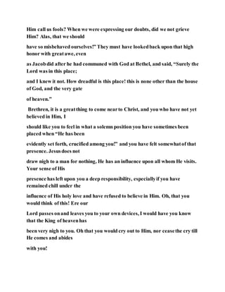 Him call us fools? When we were expressing our doubts, did we not grieve
Him? Alas, that we should
have so misbehaved ourselves!” They must have lookedback upon that high
honor with greatawe, even
as Jacobdid after he had communed with God at Bethel, and said, “Surely the
Lord was in this place;
and I knew it not. How dreadful is this place! this is none other than the house
of God, and the very gate
of heaven.”
Brethren, it is a greatthing to come nearto Christ, and you who have not yet
believed in Him, I
should like you to feel in what a solemn position you have sometimes been
placed when “He has been
evidently set forth, crucified among you!” and you have felt somewhatof that
presence. Jesusdoes not
draw nigh to a man for nothing, He has an influence upon all whom He visits.
Your sense of His
presence has left upon you a deep responsibility, especiallyif you have
remained chill under the
influence of His holy love and have refused to believe in Him. Oh, that you
would think of this! Ere our
Lord passes onand leaves you to your own devices, I would have you know
that the King of heavenhas
been very nigh to you. Oh that you would cry out to Him, nor ceasethe cry till
He comes and abides
with you!
 