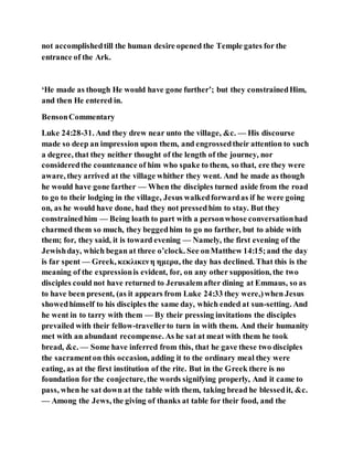 not accomplishedtill the human desire opened the Temple gates for the
entrance of the Ark.
‘He made as though He would have gone further’; but they constrainedHim,
and then He entered in.
BensonCommentary
Luke 24:28-31. And they drew near unto the village, &c. — His discourse
made so deep an impression upon them, and engrossedtheir attention to such
a degree, that they neither thought of the length of the journey, nor
consideredthe countenance of him who spake to them, so that, ere they were
aware, they arrived at the village whither they went. And he made as though
he would have gone farther — When the disciples turned aside from the road
to go to their lodging in the village, Jesus walkedforwardas if he were going
on, as he would have done, had they not pressedhim to stay. But they
constrainedhim — Being loath to part with a personwhose conversationhad
charmed them so much, they beggedhim to go no farther, but to abide with
them; for, they said, it is toward evening — Namely, the first evening of the
Jewishday, which began at three o’clock. See onMatthew 14:15;and the day
is far spent — Greek, κεκλικενη ημερα, the day has declined. That this is the
meaning of the expressionis evident, for, on any other supposition, the two
disciples could not have returned to Jerusalemafter dining at Emmaus, so as
to have been present, (as it appears from Luke 24:33 they were,)when Jesus
showedhimself to his disciples the same day, which ended at sun-setting. And
he went in to tarry with them — By their pressing invitations the disciples
prevailed with their fellow-travellerto turn in with them. And their humanity
met with an abundant recompense. As he sat at meat with them he took
bread, &c. — Some have inferred from this, that he gave these two disciples
the sacramenton this occasion, adding it to the ordinary meal they were
eating, as at the first institution of the rite. But in the Greek there is no
foundation for the conjecture, the words signifying properly, And it came to
pass, when he sat down at the table with them, taking bread he blessedit, &c.
— Among the Jews, the giving of thanks at table for their food, and the
 