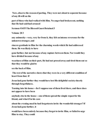 Now, observe the reasonof parting. They were not about to separate because
of any ill-will on the
part of those who had walkedwith Him. No angerhad broken out, nothing
that He had said had aroused
Sermon #1655 The BlessedGuest Detained3
Volume 28 3
any animosity—very, very far from it, they felt an intense reverence for the
unknown stranger, and
sincere gratitude to Him for the charming words which He had addressed
them. He was likely to have
gone further, but not because ofany rupture between them. Nor would they
have divided because ofany
weariness ofHim on their part, He had not prosedawayand tired them out so
that they would be gladto
see the back of Him.
The rest of the narrative shows that they were in a very different condition of
heart from that. If
Jesus had gone further they would have lost His delightful societysheerly
through forgetfulness.
Turning into his house—forI suppose one of them lived there, and there does
not appearto have been
anybody else in the house—one ofthem spread the simple repastfor his
friend, and what if in his care
about the evening meal he had forgottento invite the wonderful stranger? If
Jesus had gone further, it
would have been entirely because they forgot to invite Him, or failed to urge
Him to stay. They could
 