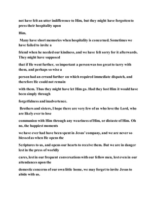 not have felt an utter indifference to Him, but they might have forgottento
press their hospitality upon
Him.
Many have short memories when hospitality is concerned. Sometimes we
have failed to invite a
friend when he needed our kindness, and we have felt sorry for it afterwards.
They might have supposed
that if He went further, so important a personwas too greatto tarry with
them, and perhaps so wise a
person had an errand further on which required immediate dispatch, and
therefore He could not remain
with them. Thus they might have let Him go. Had they lost Him it would have
been simply through
forgetfulness and inadvertence.
Brothers and sisters, I hope there are very few of us who love the Lord, who
are likely ever to lose
communion with Him through any weariness ofHim, or distaste of Him. Oh
no, the happiest moments
we have ever had have been spent in Jesus’company, and we are never so
blessedas when He opens the
Scriptures to us, and opens our hearts to receive them. But we are in danger
lest in the press of worldly
cares, lestin our frequent conversationswith our fellow men, lesteven in our
attendances upon the
domestic concerns of our own little home, we may forget to invite Jesus to
abide with us.
 
