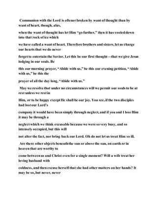 Communion with the Lord is oftenerbroken by want of thought than by
want of heart, though, alas,
when the want of thought has let Him “go further,” then it has cooleddown
into that rock of ice which
we have called a want of heart. Therefore brothers and sisters, let us charge
our hearts that we do never
forgetto entertain the Savior. Let this be our first thought—that we give Jesus
lodging in our souls. Be
this our morning prayer, “Abide with us,” be this our evening petition, “Abide
with us,” be this the
prayer of all the day long, “Abide with us.”
May we resolve that under no circumstances will we permit our souls to be at
rest unless we restin
Him, or to be happy exceptHe shall be our joy. You see, if the two disciples
had lostour Lord’s
company it would have been simply through neglect, and if you and I lose Him
it may be through a
neglectwhich we think excusable becausewe were so very busy, and so
intensely occupied, but this will
not alter the fact, nor bring back our Lord. Oh do not let us treat Him so ill.
Are there other objects beneaththe sun or above the sun, on earth or in
heaven that are worthy to
come betweenus and Christ even for a single moment? Will a wife treat her
loving husband with
coldness, and then excuse herself that she had other matters on her hands? It
may be so, but never, never
 