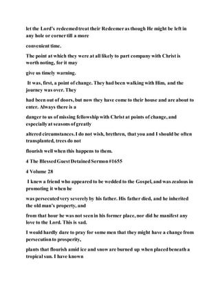 let the Lord’s redeemedtreat their Redeemeras though He might be left in
any hole or cornertill a more
convenient time.
The point at which they were at all likely to part company with Christ is
worth noting, for it may
give us timely warning.
It was, first, a point of change. They had been walking with Him, and the
journey was over. They
had been out of doors, but now they have come to their house and are about to
enter. Always there is a
danger to us of missing fellowship with Christ at points of change, and
especiallyat seasons ofgreatly
altered circumstances.I do not wish, brethren, that you and I should be often
transplanted, trees do not
flourish well when this happens to them.
4 The BlessedGuestDetainedSermon#1655
4 Volume 28
I knew a friend who appeared to be wedded to the Gospel, and was zealous in
promoting it when he
was persecutedvery severelyby his father. His father died, and he inherited
the old man’s property, and
from that hour he was not seenin his former place, nor did he manifest any
love to the Lord. This is sad.
I would hardly dare to pray for some men that they might have a change from
persecutionto prosperity,
plants that flourish amid ice and snow are burned up when placedbeneath a
tropical sun. I have known
 