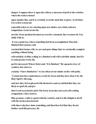 danger. I suppose there is upon the railway a measure of peril at the switches
where the train is turned
upon another line, and it is certainly so on the main line to glory. At all times
it is well to watch, but
especiallywhen we are entering upon new duties, new trials, and new
temptations. Lord, let not the
novelty of our position fascinate us even for a moment, but evermore do You
abide with us.
It was a point too, where something had been accomplished. Theyhad
finished their journey and
reachedtheir homes. Oh, we are such poor things that we can hardly complete
anything without being
self-satisfied. As little a thing as a finished walk will exalt little minds, but if it
is some greaterwork, the
peril is increased. When Christ said, “It is finished,” He openeda river of
comfort, but when we
exclaim, “I have finished it,” we too often setour minds on fire with pride.
Certain men have undertaken a work for Jesus and they have done it by the
Holy Spirit’s blessing,
and now they feelso pleasedwith themselves and so satisfiedthat they are
likely to spoil all, and give
their Lord occasionfor grief. The lowly Jesus does not seek self-exalting
companions. I have known
Him go many a mile to speak with the contrite, and it is His delight to dwell
with the broken-hearted, but
with those who have done something, and therefore feel that they do not
further need His presence, He
 