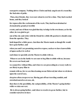 soonparts company. Nothing drives Christ and holy angels out of a room like
the foul odor of pride.
Then, dearfriends, they were now about to rest for a time. They had reached
home, and they looked
for repose afterthe excitements of the week. Theyhad been detained at
Jerusalemby grand yet terrible
events, and one of them was glad that day to lodge in his own house, as for the
other, he was glad to get
out of the city and retire with his friend for a little till goodnews should come
from the apostles. They
both hoped for a little peace. Justthen the Mastermade as though He would
have gone further, and
when you and I are promising ourselves repose, suchas we have known little
of upon earth, it is well at
such times to specially ask the Masterto abide with us.
When we are in the battle we are sure to beg Him to abide with us, because
He covers our head, and
we cannot live without Him, and when we are proceeding in a weary walk we
are likely to pray Him to
remain with us, for we are then leaning on our Beloved, but when we sit down
upon the seatof ease,
sleeptoo often creeps overus. Having put off our traveling sandals, and
stretchedourselves at ease, ah,
then there is the possibility, the sadpossibility, of the Master’s going further
while we take our rest.
He is always going further, and when we resolve to go no further, but to
considerourselves to have
 