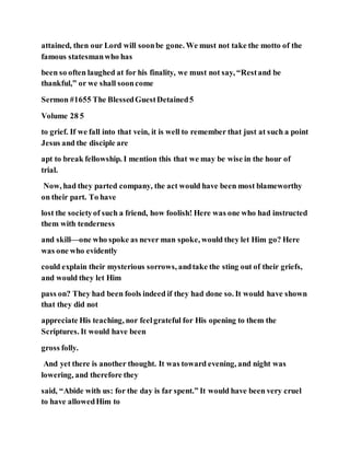 attained, then our Lord will soonbe gone. We must not take the motto of the
famous statesmanwho has
been so often laughed at for his finality, we must not say, “Restand be
thankful,” or we shall sooncome
Sermon #1655 The BlessedGuestDetained5
Volume 28 5
to grief. If we fall into that vein, it is well to remember that just at such a point
Jesus and the disciple are
apt to break fellowship. I mention this that we may be wise in the hour of
trial.
Now, had they parted company, the act would have been most blameworthy
on their part. To have
lost the societyof such a friend, how foolish! Here was one who had instructed
them with tenderness
and skill—one who spoke as never man spoke, would they let Him go? Here
was one who evidently
could explain their mysterious sorrows, andtake the sting out of their griefs,
and would they let Him
pass on? They had been fools indeed if they had done so. It would have shown
that they did not
appreciate His teaching, nor feelgrateful for His opening to them the
Scriptures. It would have been
gross folly.
And yet there is another thought. It was toward evening, and night was
lowering, and therefore they
said, “Abide with us: for the day is far spent.” It would have been very cruel
to have allowedHim to
 