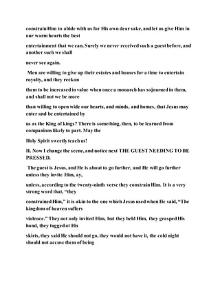 constrainHim to abide with us for His own dear sake, andlet us give Him in
our warm hearts the best
entertainment that we can. Surely we never receivedsuch a guestbefore, and
another such we shall
never see again.
Men are willing to give up their estates and houses for a time to entertain
royalty, and they reckon
them to be increasedin value when once a monarch has sojournedin them,
and shall not we be more
than willing to open wide our hearts, and minds, and homes, that Jesus may
enter and be entertained by
us as the King of kings? There is something, then, to be learned from
companions likely to part. May the
Holy Spirit sweetlyteachus!
II. Now I change the scene, and notice next THE GUEST NEEDING TO BE
PRESSED.
The guest is Jesus, andHe is about to go further, and He will go further
unless they invite Him, ay,
unless, according to the twenty-ninth verse they constrainHim. It is a very
strong word that, “they
constrainedHim,” it is akin to the one which Jesus usedwhen He said, “The
kingdom of heaven suffers
violence.” Theynot only invited Him, but they held Him, they graspedHis
hand, they tuggedat His
skirts, they said He should not go, they would not have it, the cold night
should not accuse them of being
 
