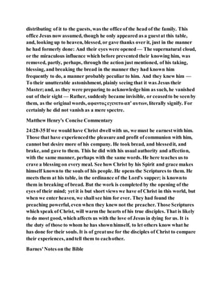 distributing of it to the guests, was the office of the head of the family. This
office Jesus now assumed, though he only appeared as a guestat this table,
and, looking up to heaven, blessed, or gave thanks over it, just in the manner
he had formerly done: And their eyes were opened— The supernatural cloud,
or the miraculous influence which before prevented their knowing him, was
removed, partly, perhaps, through the action just mentioned, of his taking,
blessing, and breaking the bread in the manner they had known him
frequently to do, a manner probably peculiar to him. And they knew him —
To their unutterable astonishment, plainly seeing that it was Jesus their
Master;and, as they were preparing to acknowledgehim as such, he vanished
out of their sight — Rather, suddenly became invisible, or ceasedto be seenby
them, as the original words, αφαντος εγενετο απ’ αυτων, literally signify. For
certainly he did not vanish as a mere spectre.
Matthew Henry's Concise Commentary
24:28-35 If we would have Christ dwell with us, we must be earnestwith him.
Those that have experiencedthe pleasure and profit of communion with him,
cannot but desire more of his company. He took bread, and blessedit, and
brake, and gave to them. This he did with his usual authority and affection,
with the same manner, perhaps with the same words. He here teaches us to
crave a blessing on every meal. See how Christ by his Spirit and grace makes
himself knownto the souls of his people. He opens the Scriptures to them. He
meets them at his table, in the ordinance of the Lord's supper; is knownto
them in breaking of bread. But the work is completed by the opening of the
eyes of their mind; yet it is but short views we have of Christ in this world, but
when we enter heaven, we shall see him for ever. They had found the
preaching powerful, even when they knew not the preacher. Those Scriptures
which speak of Christ, will warm the hearts of his true disciples. That is likely
to do most good, which affects us with the love of Jesus in dying for us. It is
the duty of those to whom he has shownhimself, to let others know what he
has done for their souls. It is of greatuse for the disciples of Christ to compare
their experiences, andtell them to eachother.
Barnes'Notes on the Bible
 