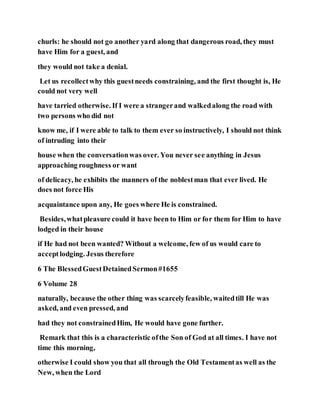 churls: he should not go another yard along that dangerous road, they must
have Him for a guest, and
they would not take a denial.
Let us recollectwhy this guestneeds constraining, and the first thought is, He
could not very well
have tarried otherwise. If I were a strangerand walkedalong the road with
two persons who did not
know me, if I were able to talk to them ever so instructively, I should not think
of intruding into their
house when the conversationwas over. You never see anything in Jesus
approaching roughness or want
of delicacy, he exhibits the manners of the noblestman that ever lived. He
does not force His
acquaintance upon any, He goes where He is constrained.
Besides,whatpleasure could it have been to Him or for them for Him to have
lodged in their house
if He had not been wanted? Without a welcome, few of us would care to
acceptlodging. Jesus therefore
6 The BlessedGuestDetainedSermon#1655
6 Volume 28
naturally, because the other thing was scarcelyfeasible, waitedtill He was
asked, and even pressed, and
had they not constrainedHim, He would have gone further.
Remark that this is a characteristic ofthe Son of God at all times. I have not
time this morning,
otherwise I could show you that all through the Old Testamentas well as the
New, when the Lord
 