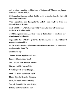 only by mighty pleading could the man of God prevail. When an angelcame
to Manoahand his wife, to
tell them about Samson, we find that He had to be detained, or else He would
have departed speedily.
“And Manoahsaid unto the angelof the LORD, I pray you, let us detain you,
until we shall have made
ready a kid for you.” (Judges 13:15-16). You see, the heavenly messenger
needed to be detained, or He
would have gone at once. And then comes in that instance of which you have
already thought, when the
angelsaid to Jacob, “Letme go, for the day breaks. And he said, I will not let
you go, exceptyou bless
me.” It is clearthat the Lord will be entreated of by the house of Israelto do
goodthings for them. We
shall have to cry—
“In vain Thou strugglestto getfree,
I never will unloose my hold!
Are Thou the Man that died for me?
The secretofThy love unfold:
Wrestling, I will not let Thee go,
Till I Thy name, Thy nature know.
I know Thee, Savior, who Thou art,
Jesus, the feeble sinner’s Friend;
Nor will Thou with the night depart,
But stay and love me to the end;
 