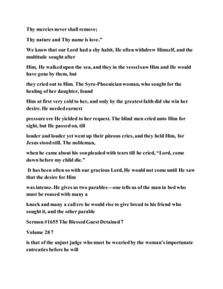 Thy mercies never shall remove;
Thy nature and Thy name is love.”
We know that our Lord had a shy habit, He often withdrew Himself, and the
multitude sought after
Him, He walkedupon the sea, and they in the vesselsaw Him and He would
have gone by them, but
they cried out to Him. The Syro-Phoenicianwoman, who sought for the
healing of her daughter, found
Him at first very cold to her, and only by the greatestfaith did she win her
desire. He neededearnest
pressure ere He yielded to her request. The blind men cried unto Him for
sight, but He passedon, till
louder and louder yet went up their piteous cries, and they held Him, for
Jesus stoodstill. The nobleman,
when he came about his sonpleaded with tears till he cried, “Lord, come
down before my child die.”
It has been often so with our gracious Lord, He would not come until He saw
that the desire for Him
was intense. He gives us two parables—one tells us of the man in bed who
must be roused with many a
knock and many a callere he would rise to give bread to his friend who
sought it, and the other parable
Sermon #1655 The BlessedGuestDetained7
Volume 28 7
is that of the unjust judge who must be weariedby the woman’s importunate
entreaties before he will
 