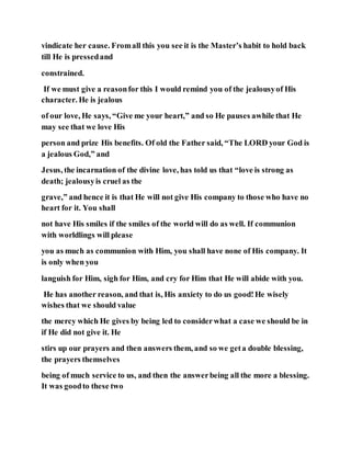 vindicate her cause. Fromall this you see it is the Master’s habit to hold back
till He is pressedand
constrained.
If we must give a reasonfor this I would remind you of the jealousyof His
character. He is jealous
of our love, He says, “Give me your heart,” and so He pauses awhile that He
may see that we love His
person and prize His benefits. Of old the Father said, “The LORD your God is
a jealous God,” and
Jesus, the incarnation of the divine love, has told us that “love is strong as
death; jealousyis cruel as the
grave,” and hence it is that He will not give His company to those who have no
heart for it. You shall
not have His smiles if the smiles of the world will do as well. If communion
with worldlings will please
you as much as communion with Him, you shall have none of His company. It
is only when you
languish for Him, sigh for Him, and cry for Him that He will abide with you.
He has another reason, and that is, His anxiety to do us good!He wisely
wishes that we should value
the mercy which He gives by being led to considerwhat a case we should be in
if He did not give it. He
stirs up our prayers and then answers them, and so we geta double blessing,
the prayers themselves
being of much service to us, and then the answerbeing all the more a blessing.
It was goodto these two
 