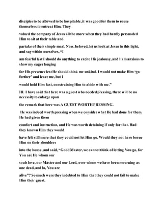 disciples to be allowedto be hospitable, it was goodfor them to rouse
themselves to entreat Him. They
valued the company of Jesus allthe more when they had hardly persuaded
Him to sit at their table and
partake of their simple meal. Now, beloved, let us look at Jesus in this light,
and saywithin ourselves, “I
am fearful lest I should do anything to excite His jealousy, and I am anxious to
show my eagerlonging
for His presence lestHe should think me unkind. I would not make Him ‘go
further’ and leave me, but I
would hold Him fast, constraining Him to abide with me.”
III. I have said that here was a guest who neededpressing, there will be no
necessityto enlarge upon
the remark that here was A GUEST WORTHPRESSING.
He was indeed worth pressing when we considerwhat He had done for them.
He had given them
comfort and instruction, and He was worth detaining if only for that. Had
they known Him they would
have felt still more that they could not let Him go. Would they not have borne
Him on their shoulders
into the house, and said, “GoodMaster, we cannotthink of letting You go, for
You are He whom our
souls love, our Masterand our Lord, over whom we have been mourning as
one dead, and lo, You are
alive”? So much were they indebted to Him that they could not fail to make
Him their guest.
 
