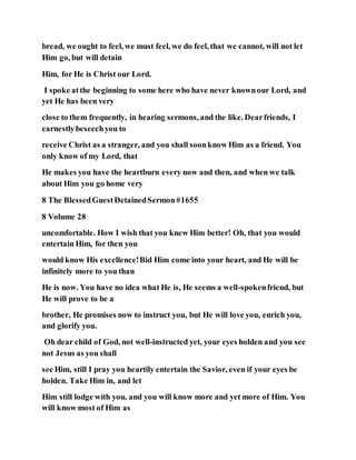 bread, we ought to feel, we must feel, we do feel, that we cannot, will not let
Him go, but will detain
Him, for He is Christ our Lord.
I spoke atthe beginning to some here who have never knownour Lord, and
yet He has been very
close to them frequently, in hearing sermons, and the like. Dearfriends, I
earnestlybeseechyou to
receive Christ as a stranger, and you shall soonknow Him as a friend. You
only know of my Lord, that
He makes you have the heartburn every now and then, and when we talk
about Him you go home very
8 The BlessedGuestDetainedSermon#1655
8 Volume 28
uncomfortable. How I wish that you knew Him better! Oh, that you would
entertain Him, for then you
would know His excellence!Bid Him come into your heart, and He will be
infinitely more to you than
He is now. You have no idea what He is, He seems a well-spokenfriend, but
He will prove to be a
brother, He promises now to instruct you, but He will love you, enrich you,
and glorify you.
Oh dear child of God, not well-instructed yet, your eyes holden and you see
not Jesus as you shall
see Him, still I pray you heartily entertain the Savior, even if your eyes be
holden. Take Him in, and let
Him still lodge with you, and you will know more and yet more of Him. You
will know most of Him as
 