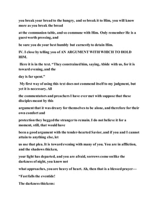you break your bread to the hungry, and so break it to Him, you will know
more as you break the bread
at the communion table, and so commune with Him. Only remember He is a
guestworth pressing, and
be sure you do your best humbly but earnestlyto detain Him.
IV. I close by telling you of AN ARGUMENT WITH WHICH TO HOLD
HIM.
Here it is in the text. “They constrainedhim, saying, Abide with us, for it is
toward evening, and the
day is far spent.”
My first way of using this text does not commend itself to my judgment, but
yet it is necessary. All
the commentators and preachers I have evermet with suppose that these
disciples meant by this
argument that it was dreary for themselves to be alone, and therefore for their
own comfort and
protection they beggedthe strangerto remain. I do not believe it for a
moment, still, that would have
been a goodargument with the tender-hearted Savior, and if you and I cannot
attain to anything else, let
us use that plea. It is towardevening with many of you. You are in affliction,
and the shadows thicken,
your light has departed, and you are afraid, sorrows come onlike the
darkness of night, you know not
what approaches, youare heavy of heart. Ah, then that is a blessedprayer—
“Fastfalls the eventide!
The darkness thickens:
 