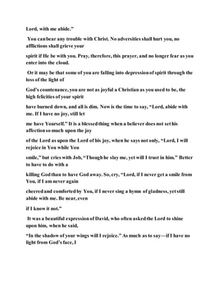 Lord, with me abide.”
You canbear any trouble with Christ. No adversities shall hurt you, no
afflictions shall grieve your
spirit if He be with you. Pray, therefore, this prayer, and no longer fear as you
enter into the cloud.
Or it may be that some of you are falling into depressionof spirit through the
loss of the light of
God’s countenance, you are not as joyful a Christian as you used to be, the
high felicities of your spirit
have burned down, and all is dim. Now is the time to say, “Lord, abide with
me. If I have no joy, still let
me have Yourself.” It is a blessedthing when a believer does not sethis
affectionso much upon the joy
of the Lord as upon the Lord of his joy, when he says not only, “Lord, I will
rejoice in You while You
smile,” but cries with Job, “Thoughhe slay me, yet will I trust in him.” Better
to have to do with a
killing Godthan to have God away. So, cry, “Lord, if I never get a smile from
You, if I am never again
cheeredand comfortedby You, if I never sing a hymn of gladness, yetstill
abide with me. Be near, even
if I know it not.”
It was a beautiful expressionof David, who often askedthe Lord to shine
upon him, when he said,
“In the shadow of your wings will I rejoice.” As much as to say—if I have no
light from God’s face, I
 