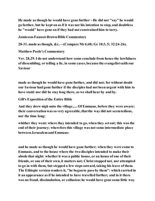 He made as though he would have gone further - He did not "say" he would
go farther, but he kept on as if it was not his intention to stop, and doubtless
he "would" have gone on if they had not constrainedhim to tarry.
Jamieson-Fausset-BrownBible Commentary
28-31. made as though, &c.—(Compare Mr6:48; Ge 18:3, 5; 32:24-26).
Matthew Poole's Commentary
Ver. 28,29. I do not understand how some conclude from hence the lawfulness
of dissembling, or telling a lie, in some cases,becausethe evangelistsaith our
Saviour
made as though he would have gone further, and did not; for without doubt
our Saviour had gone further if the disciples had not been urgent with him to
have staid: nor did he stay long there, as we shall hear by and by.
Gill's Exposition of the Entire Bible
And they drew nigh unto the village,.... Of Emmaus, before they were aware;
their conversationwas so very agreeable, thatthe way did not seemtedious,
nor the time long:
whither they went: where they intended to go, when they setout; this was the
end of their journey; wherefore this village was not some intermediate place
betweenJerusalemand Emmaus:
and he made as though he would have gone further; when they were come to
Emmaus, and to the house where the two disciples intended to make their
abode that night: whether it was a public house, or an house of one of their
friends, or one of their own, it matters not; Christ stopped not, nor attempted
to go in with them, but stepped a few steps onward, taking his leave of them.
The Ethiopic version renders it, "he beganto pass by them": which carried in
it an appearance as if he intended to have travelled further; and in it there
was no fraud, dissimulation, or collusion:he would have gone some little way
 