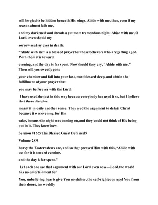 will be glad to be hidden beneath His wings. Abide with me, then, even if my
reasonalmostfails me,
and my darkened soul dreads a yet more tremendous night. Abide with me, O
Lord, even should my
sorrow sealmy eyes in death.
“Abide with me” is a blessedprayer for those believers who are getting aged.
With them it is toward
evening, and the day is far spent. Now should they cry, “Abide with me.”
Then will you sweetlygo to
your chamber and fall into your last, most blessedsleep, and obtain the
fulfillment of your prayer that
you may be forever with the Lord.
I have used the text in this way because everybodyhas used it so, but I believe
that these disciples
meant it in quite another sense. Theyused the argument to detain Christ
because it was evening, for His
sake, becausethe night was coming on, and they could not think of His being
out in it. They knew how
Sermon #1655 The BlessedGuestDetained9
Volume 28 9
heavy the Easterndews are, and so they pressedHim with this, “Abide with
us: for it is toward evening,
and the day is far spent.”
Let eachone use that argument with our Lord even now—Lord, the world
has no entertainment for
You, unbelieving hearts give You no shelter, the self-righteous repel You from
their doors, the worldly
 