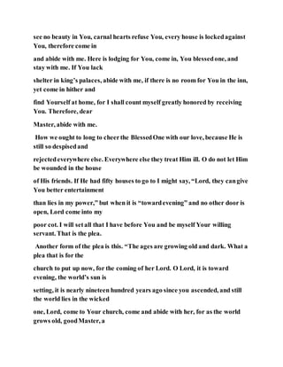 see no beauty in You, carnal hearts refuse You, every house is lockedagainst
You, therefore come in
and abide with me. Here is lodging for You, come in, You blessedone, and
stay with me. If You lack
shelter in king’s palaces, abide with me, if there is no room for You in the inn,
yet come in hither and
find Yourself at home, for I shall count myself greatly honored by receiving
You. Therefore, dear
Master, abide with me.
How we ought to long to cheerthe BlessedOne with our love, because He is
still so despisedand
rejectedeverywhere else. Everywhere else they treat Him ill. O do not let Him
be wounded in the house
of His friends. If He had fifty houses to go to I might say, “Lord, they cangive
You better entertainment
than lies in my power,” but when it is “towardevening” and no other door is
open, Lord come into my
poor cot. I will setall that I have before You and be myself Your willing
servant. That is the plea.
Another form of the plea is this. “The ages are growing old and dark. What a
plea that is for the
church to put up now, for the coming of her Lord. O Lord, it is toward
evening, the world’s sun is
setting, it is nearly nineteen hundred years ago since you ascended, and still
the world lies in the wicked
one, Lord, come to Your church, come and abide with her, for as the world
grows old, goodMaster, a
 