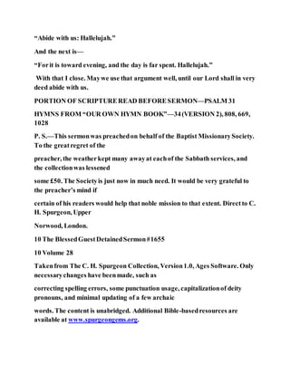 “Abide with us: Hallelujah.”
And the next is—
“Forit is toward evening, and the day is far spent. Hallelujah.”
With that I close. Maywe use that argument well, until our Lord shall in very
deed abide with us.
PORTION OF SCRIPTUREREAD BEFORESERMON—PSALM 31
HYMNS FROM “OUR OWN HYMN BOOK”—34(VERSION 2), 808, 669,
1028
P. S.—This sermonwas preachedon behalf of the Baptist MissionarySociety.
To the greatregret of the
preacher, the weatherkept many awayat eachof the Sabbath services, and
the collectionwas lessened
some £50. The Societyis just now in much need. It would be very grateful to
the preacher’s mind if
certain of his readers would help that noble mission to that extent. Directto C.
H. Spurgeon, Upper
Norwood, London.
10 The BlessedGuestDetainedSermon#1655
10 Volume 28
Takenfrom The C. H. Spurgeon Collection, Version1.0, Ages Software. Only
necessarychanges have beenmade, such as
correcting spelling errors, some punctuation usage, capitalizationof deity
pronouns, and minimal updating of a few archaic
words. The content is unabridged. Additional Bible-basedresources are
available at www.spurgeongems.org.
 