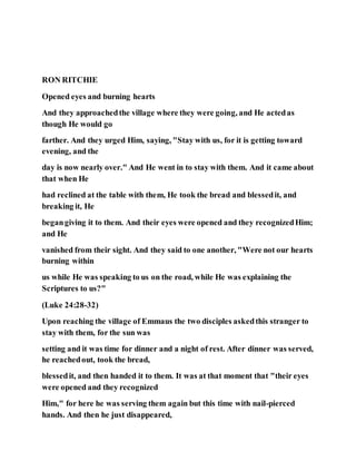 RON RITCHIE
Opened eyes and burning hearts
And they approachedthe village where they were going, and He actedas
though He would go
farther. And they urged Him, saying, "Stay with us, for it is getting toward
evening, and the
day is now nearly over." And He went in to stay with them. And it came about
that when He
had reclined at the table with them, He took the bread and blessedit, and
breaking it, He
begangiving it to them. And their eyes were opened and they recognizedHim;
and He
vanished from their sight. And they said to one another, "Were not our hearts
burning within
us while He was speaking to us on the road, while He was explaining the
Scriptures to us?"
(Luke 24:28-32)
Upon reaching the village of Emmaus the two disciples askedthis stranger to
stay with them, for the sun was
setting and it was time for dinner and a night of rest. After dinner was served,
he reachedout, took the bread,
blessedit, and then handed it to them. It was at that moment that "their eyes
were opened and they recognized
Him," for here he was serving them again but this time with nail-pierced
hands. And then he just disappeared,
 