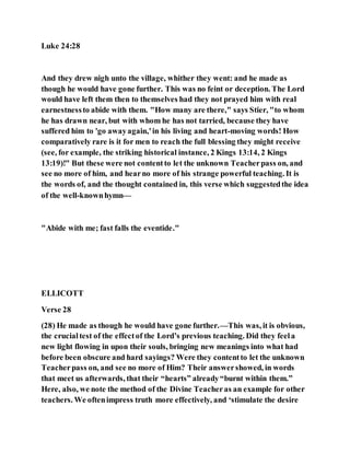 Luke 24:28
And they drew nigh unto the village, whither they went: and he made as
though he would have gone further. This was no feint or deception. The Lord
would have left them then to themselves had they not prayed him with real
earnestnessto abide with them. "How many are there," says Stier, "to whom
he has drawn near, but with whom he has not tarried, because they have
suffered him to 'go awayagain,'in his living and heart-moving words! How
comparatively rare is it for men to reach the full blessing they might receive
(see, for example, the striking historical instance, 2 Kings 13:14, 2 Kings
13:19)!" But these were not contentto let the unknown Teacherpass on, and
see no more of him, and hearno more of his strange powerful teaching. It is
the words of, and the thought contained in, this verse which suggestedthe idea
of the well-knownhymn—
"Abide with me; fast falls the eventide."
ELLICOTT
Verse 28
(28) He made as though he would have gone further.—This was, it is obvious,
the crucialtest of the effectof the Lord’s previous teaching. Did they feela
new light flowing in upon their souls, bringing new meanings into what had
before been obscure and hard sayings? Were they contentto let the unknown
Teacherpass on, and see no more of Him? Their answershowed, in words
that meet us afterwards, that their “hearts” already“burnt within them.”
Here, also, we note the method of the Divine Teacheras an example for other
teachers. We oftenimpress truth more effectively, and ‘stimulate the desire
 