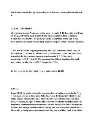 for further knowledge, by suspending for a time the continued inculcationof
it.
ALFRED PLUMMER
28. προσεποιήσατο. No unreal acting a part is implied. He beganto take leave
of them, and would have departed, had they not prayed Him to remain.
Comp. His treatment of the disciples on the lake (Mark 6:48), and of the
Syrophenician woman (Mark 7:27). Prayers are part of the chain of causation.
The Latin Versions suggestpretending what was not meant: finxit se (b c f
ff2), dixit se (1) fecit se (d). simulavit se (e), adfectabatse (a). But all of these.
excepting the last, support προσεποιηοιήσατο(‫א‬ A B D L) against
προσεποιεῖτο (P Ξ Γ Δ Λ Π). The προσποιεῖθαι did not continue, The verb
does not occurelsewhere in N.T. Comp. Job19:14.
In this verse οὖ for οἶ or εἰς ἥν is a genuine; not in 22:1O.
LANGE
Luke 24:28. He made as though, προσεποιεῖτο—ἅπαξλέγομενονin the New
Testament(exceptin the clause John 8:6). On a dissimulation which would
make a more or less setdefence of our Lord’s sincerity requisite, we have
here, of course, no right to think. He could not act otherwise if He would still
retain the characterhitherto assumed; He will not actotherwise, becauseHe
will not only enlighten their understanding, but also make trial of their heart;
He would actually have gone farther had they not held Him back with all the
 
