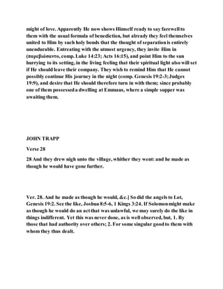 might of love. Apparently He now shows Himself ready to say farewellto
them with the usual formula of benediction, but already they feel themselves
united to Him by such holy bonds that the thought of separationis entirely
unendurable. Entreating with the utmost urgency, they invite Him in
(παρεβιάσαντο, comp. Luke 14:23; Acts 16:15), and point Him to the sun
hurrying to its setting, in the living feeling that their spiritual light also will set
if He should leave their company. They wish to remind Him that He cannot
possibly continue His journey in the night (comp. Genesis 19:2-3;Judges
19:9), and desire that He should therefore turn in with them; since probably
one of them possesseda dwelling at Emmaus, where a simple supper was
awaiting them.
JOHN TRAPP
Verse 28
28 And they drew nigh unto the village, whither they went: and he made as
though he would have gone further.
Ver. 28. And he made as though he would, &c.] So did the angels to Lot,
Genesis 19:2. See the like, Joshua 8:5-6, 1 Kings 3:24. If Solomonmight make
as though he would do an actthat was unlawful, we may surely do the like in
things indifferent. Yet this was never done, as is well observed, but, 1. By
those that had authority over others; 2. For some singular goodto them with
whom they thus dealt.
 