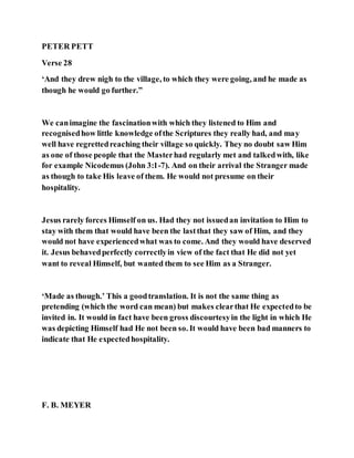 PETER PETT
Verse 28
‘And they drew nigh to the village, to which they were going, and he made as
though he would go further.”
We canimagine the fascinationwith which they listened to Him and
recognisedhow little knowledge ofthe Scriptures they really had, and may
well have regrettedreaching their village so quickly. They no doubt saw Him
as one of those people that the Masterhad regularly met and talkedwith, like
for example Nicodemus (John 3:1-7). And on their arrival the Stranger made
as though to take His leave of them. He would not presume on their
hospitality.
Jesus rarely forces Himself on us. Had they not issuedan invitation to Him to
stay with them that would have been the lastthat they saw of Him, and they
would not have experiencedwhat was to come. And they would have deserved
it. Jesus behavedperfectly correctlyin view of the fact that He did not yet
want to reveal Himself, but wanted them to see Him as a Stranger.
‘Made as though.’ This a goodtranslation. It is not the same thing as
pretending (which the word can mean) but makes clearthat He expectedto be
invited in. It would in fact have been gross discourtesyin the light in which He
was depicting Himself had He not been so. It would have been bad manners to
indicate that He expectedhospitality.
F. B. MEYER
 