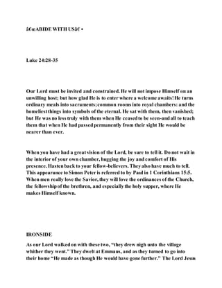 â€œABIDE WITH USâ€•
Luke 24:28-35
Our Lord must be invited and constrained. He will not impose Himself on an
unwilling host; but how glad He is to enter where a welcome awaits!He turns
ordinary meals into sacraments;common rooms into royal chambers: and the
homeliestthings into symbols of the eternal. He sat with them, then vanished;
but He was no less truly with them when He ceasedto be seen-andall to teach
them that when He had passedpermanently from their sight He would be
nearer than ever.
When you have had a greatvision of the Lord, be sure to tell it. Do not wait in
the interior of your own chamber, hugging the joy and comfort of His
presence. Hastenback to your fellow-believers. Theyalso have much to tell.
This appearance to Simon Peteris referred to by Paul in 1 Corinthians 15:5.
When men really love the Savior, they will love the ordinances of the Church,
the fellowshipof the brethren, and especiallythe holy supper, where He
makes Himself known.
IRONSIDE
As our Lord walkedon with these two, “they drew nigh unto the village
whither they went.” They dwelt at Emmaus, and as they turned to go into
their home “He made as though He would have gone further.” The Lord Jesus
 