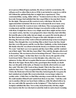 never presses Himself upon anybody; He always waits for an invitation. He
will pass on if we allow Him to do so. If He is not invited to come in we will be
left without the spiritual help that we might have experienced. “They
constrainedHim, saying, Abide with us.” So interestedwere they in what this
heavenly Strangerhad unfolded that they urged Him to become their Guest
for the night. Thus pressed, He went in to tarry with them. Oh, how He
appreciatedtheir invitation! He loves to be welcomed;He never turns away
when He is invited. He went in to tarry with them. They soonprepared the
evening meal, and this wondrous Strangerwas askedto recline at the table
with them. It might have been a very simple meal; there might not have been
very much variety, but they were prepared to share what they had with Him.
He took His place at the table, but not simply as a guest;He took the place of
the Host. Instead of waiting for Cleopas orthe other disciples to ask the
blessing, He took one of the wafers ofbread and lookedup to heavenand gave
thanks. They thought they were inviting Him as their Guest, but they found
that they were His guests, and He was the Host. Suddenly, as they lookedupon
His hands when He was about to break the bread, a revelation came to them.
We read, “And their eyes were opened, and they knew Him; and He vanished
out of their sight.” How did they know Him? They told the disciples afterward
in Jerusalem, “He was known of us in breaking of bread.” These two were not
at the Lord’s Supper. At that time there were the eleven, the apostles of the
Lord Jesus Christ. These two were but disciples who, otherwise, were
unknown. So they did not recognize Him because ofsomething they had seen
Him do in the Upper Room. But as they gazedupon those hands, no doubt
they saw the print of the nails, as Thomas was shortly afterwardto see;and
they said, “Oh, this is He! Look at those hands! This is the One who was
nailed to that cross.”TheyrecognizedHim and they knew Him now to be the
Christ, the Redeemerof Israel. But when they lookedagain, He was gone;He
had vanished out of sight. His resurrection body was no longersubject to
earthly order. A little later we find Him entering a room with the doors shut.
He could manifest Himself and vanish from them at any time. “And they said
one to another, Did not our heart burn within us, while He talked with us by
the way, and while He openedto us the Scriptures?” They had never heard
Scripture unfolded like that. Now as they lookedback they felt they might
have known who He was who had revealed the truth in such a heart-warming
 