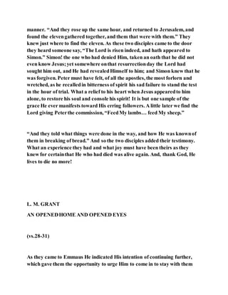 manner. “And they rose up the same hour, and returned to Jerusalem, and
found the elevengathered together, and them that were with them.” They
knew just where to find the eleven. As these two disciples came to the door
they heard someone say, “The Lord is risen indeed, and hath appeared to
Simon.” Simon! the one who had denied Him, taken an oath that he did not
even know Jesus;yet somewhere onthat resurrectionday the Lord had
sought him out, and He had revealedHimself to him; and Simon knew that he
was forgiven. Peter must have felt, of all the apostles, the most forlorn and
wretched, as he recalledin bitterness of spirit his sad failure to stand the test
in the hour of trial. What a relief to his heart when Jesus appearedto him
alone, to restore his soul and console his spirit! It is but one sample of the
grace He ever manifests toward His erring followers. A little later we find the
Lord giving Peterthe commission, “FeedMy lambs… feed My sheep.”
“And they told what things were done in the way, and how He was knownof
them in breaking of bread.” And so the two disciples added their testimony.
What an experience they had and what joy must have been theirs as they
knew for certainthat He who had died was alive again. And, thank God, He
lives to die no more!
L. M. GRANT
AN OPENEDHOME AND OPENED EYES
(vs.28-31)
As they came to Emmaus He indicated His intention of continuing further,
which gave them the opportunity to urge Him to come in to stay with them
 