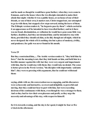 and he made as though he would have gone further; when they were come to
Emmaus, and to the house where the two disciples intended to make their
abode that night: whether it was a public house, or an house of one of their
friends, or one of their own, it matters not; Christ stopped not, nor attempted
to go in with them, but stepped a few steps onward, taking his leave of them.
The Ethiopic version renders it, "he beganto pass by them": which carried in
it an appearance as if he intended to have travelled further; and in it there
was no fraud, dissimulation, or collusion:he would have gone some little way
further, doubtless, had they not detained him; and he intended to staywith
them, provided they should ask him, as he did, though not all night, which he
never designed: the whole of it is nothing else but a piece of modesty, civility,
and prudence; for guile was never found in his mouth.
Verse 29
But they constrainedhim,.... The Arabic version renders it, "they held him by
force":but the meaning is not, that they laid hands on him, and held him in a
forcible manner againsthis will; but they were very urgent and importunate
with him, that he would stay with them; they would take no denial. The sense
is better given in the Persic version, "the disciples with importunity saidunto
him"; they were so pressing with arguments, that he could not withstand
them:
saying, abide with us; his conversationwas so engaging, and his discourses
were so heavenly and instructive, so sweetand delightful, so powerful and
moving, that they could not bear to part with him, but were exceeding
desirous of his continuance with them, even though he was a strangerto them.
And as they had in view their own pleasure and profit, so they urge the
necessityand advantage of his stay, with respectto himself:
for it is towards evening, and the day is far spent; it might be four or five
o'clock in the afternoon:
 