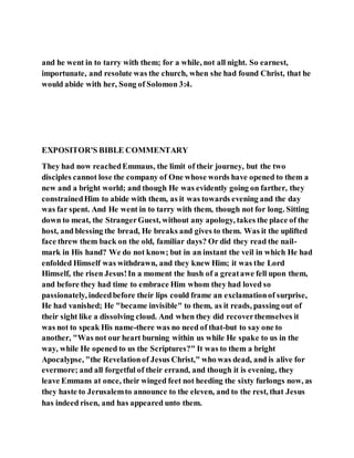 and he went in to tarry with them; for a while, not all night. So earnest,
importunate, and resolute was the church, when she had found Christ, that he
would abide with her, Song of Solomon 3:4.
EXPOSITOR'S BIBLE COMMENTARY
They had now reachedEmmaus, the limit of their journey, but the two
disciples cannot lose the company of One whose words have opened to them a
new and a bright world; and though He was evidently going on farther, they
constrainedHim to abide with them, as it was towards evening and the day
was far spent. And He went in to tarry with them, though not for long. Sitting
down to meat, the StrangerGuest, without any apology, takes the place of the
host, and blessing the bread, He breaks and gives to them. Was it the uplifted
face threw them back on the old, familiar days? Or did they read the nail-
mark in His hand? We do not know; but in an instant the veil in which He had
enfolded Himself was withdrawn, and they knew Him; it was the Lord
Himself, the risen Jesus!In a moment the hush of a greatawe fell upon them,
and before they had time to embrace Him whom they had loved so
passionately, indeedbefore their lips could frame an exclamationof surprise,
He had vanished; He "became invisible" to them, as it reads, passing out of
their sight like a dissolving cloud. And when they did recoverthemselves it
was not to speak His name-there was no need of that-but to say one to
another, "Was not our heart burning within us while He spake to us in the
way, while He opened to us the Scriptures?" It was to them a bright
Apocalypse, "the Revelationof Jesus Christ," who was dead, and is alive for
evermore; and all forgetful of their errand, and though it is evening, they
leave Emmans at once, their winged feet not heeding the sixty furlongs now, as
they haste to Jerusalemto announce to the eleven, and to the rest, that Jesus
has indeed risen, and has appeared unto them.
 
