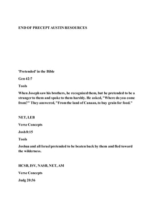 END OF PRECEPT AUSTIN RESOURCES
'Pretended' in the Bible
Gen 42:7
Tools
When Josephsaw his brothers, he recognizedthem, but he pretended to be a
strangerto them and spoke to them harshly. He asked, "Where do you come
from?" They answered, "Fromthe land of Canaan, to buy grain for food."
NET, LEB
Verse Concepts
Josh8:15
Tools
Joshua and all Israelpretended to be beaten back by them and fled toward
the wilderness.
HCSB, ISV, NASB, NET, AM
Verse Concepts
Judg 20:36
 