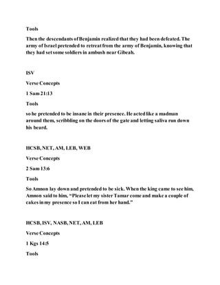 Tools
Then the descendants ofBenjamin realized that they had been defeated. The
army of Israel pretended to retreatfrom the army of Benjamin, knowing that
they had setsome soldiers in ambush near Gibeah.
ISV
Verse Concepts
1 Sam 21:13
Tools
so he pretended to be insane in their presence. He actedlike a madman
around them, scribbling on the doors of the gate and letting saliva run down
his beard.
HCSB, NET, AM, LEB, WEB
Verse Concepts
2 Sam 13:6
Tools
So Amnon lay down and pretended to be sick. When the king came to see him,
Amnon said to him, “Pleaselet my sisterTamar come and make a couple of
cakes inmy presence so I can eat from her hand.”
HCSB, ISV, NASB, NET, AM, LEB
Verse Concepts
1 Kgs 14:5
Tools
 