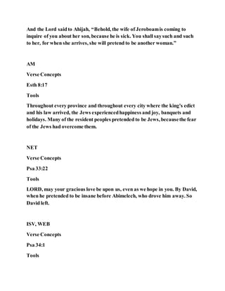 And the Lord saidto Ahijah, “Behold, the wife of Jeroboamis coming to
inquire of you about her son, because he is sick. You shall saysuch and such
to her, for when she arrives, she will pretend to be another woman.”
AM
Verse Concepts
Esth 8:17
Tools
Throughout every province and throughout every city where the king's edict
and his law arrived, the Jews experiencedhappiness and joy, banquets and
holidays. Many of the resident peoples pretended to be Jews, becausethe fear
of the Jews had overcome them.
NET
Verse Concepts
Psa 33:22
Tools
LORD, may your gracious love be upon us, even as we hope in you. By David,
when he pretended to be insane before Abimelech, who drove him away. So
David left.
ISV, WEB
Verse Concepts
Psa 34:1
Tools
 