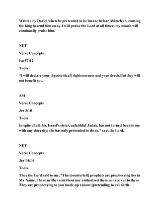 Written by David, when he pretended to be insane before Abimelech, causing
the king to send him away. I will praise the Lord at all times; my mouth will
continually praise him.
NET
Verse Concepts
Isa 57:12
Tools
“I will declare your [hypocritical] righteousness and your deeds,Butthey will
not benefit you.
AM
Verse Concepts
Jer 3:10
Tools
In spite of all this, Israel's sister, unfaithful Judah, has not turned back to me
with any sincerity; she has only pretended to do so," says the Lord.
NET
Verse Concepts
Jer 14:14
Tools
Then the Lord said to me, “The [counterfeit] prophets are prophesying lies in
My Name. I have neither sent them nor authorized them nor spokento them.
They are prophesying to you made-up visions [pretending to call forth
 