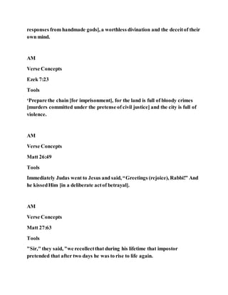 responses from handmade gods], a worthless divination and the deceitof their
own mind.
AM
Verse Concepts
Ezek 7:23
Tools
‘Prepare the chain [for imprisonment], for the land is full of bloody crimes
[murders committed under the pretense of civil justice] and the city is full of
violence.
AM
Verse Concepts
Matt 26:49
Tools
Immediately Judas went to Jesus and said, “Greetings (rejoice), Rabbi!” And
he kissedHim [in a deliberate actof betrayal].
AM
Verse Concepts
Matt 27:63
Tools
"Sir," they said, "we recollectthat during his lifetime that impostor
pretended that after two days he was to rise to life again.
 