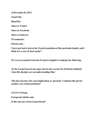 at December02, 2013
Email This
BlogThis!
Share to Twitter
Share to Facebook
Share to Pinterest
55 comments:
Pelerin said...
I have just had a look at the French translation of this particular homily and I
think it is a case of 'don't panic!'
If I were to translate from the French to English I would put the following:
'In the GospelJesus is not angry but he does seemto be (il faisaitsemblant)
when His disciples are not understanding Him.'
This does not have the same implications as 'pretend'. Could not this just be
another case ofmistranslation?
2/12/13 12:56 pm
EuropeanCatholic said...
Is this also not a form of gnosticism?
 