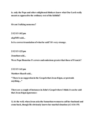 ie. only the Pope and other enlightened thinkers know what Our Lord really
meant as opposedto the ordinary rest of the faithful?
Or am I talking nonsense?
2/12/13 1:02 pm
akp5401said...
Is it a correcttranslation of what he said? It's very strange.
2/12/13 1:25 pm
Jonathansaid...
Were Pope Honorius I's errors and omissions greaterthat those of Francis?
2/12/13 1:41 pm
Matthew Hazell said...
"There is no suggestionin the Gospels that Jesus feigns, orpretends
anything..."
There are a couple of instances in John's Gospelwhere I think it can be said
that Jesus feigns ignorance:
1) At the well, when Jesus asksthe Samaritanwoman to call her husband and
come back, though He obviously knows her marital situation (cf. 4:16-19)
 