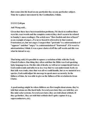 that comes into his head on any particular day on any particular subject.
Time for a pincer movement by the Cardinaliate, I think.
2/12/13 2:40 pm
Anil Wang said...
Given that there have been translation problems, I'd check to confirm those
were his exactwords and the complete context(they don't seemto be related
to Sunday's mass readings). The article uses "How foolish and slow of heart"
as an example of anger...I've never heard it referred to in that context.
Frustration yes, but not anger. I suspectthat "pretends" is a mistranslation of
"appears" andthat "angry" is a mistranslationof "frustrated". If it wasn'ta
mistranslation, I think it was a poor choice ofoff the cuff words and this was
what he intend to say.
That being said, it is possible to square a variation of this with the Early
Church Fathers. One thing they often saidthat the Bible was God speaking
baby language to us. On this side of death, we will never comprehend God, so
God condescends and talks to us in a way that we can understand. Early on
that talk was crude, since that was all we could handle, but as we matured as a
species, Godcouldadjust his message to speak more accurately. In the
fullness of time, he was able to give us the fullness of his revelation in Jesus
Christ.
A goodanalogymight be when children are first taught about atoms, they're
told that atoms are like hard balls. Severalyears later they are told they are
like mini solarsystems. Severalyears later, they are told about orbitals. If
they go further, they are told that orbitals don't quite capture it (e.g.
superconductors, etc).
 