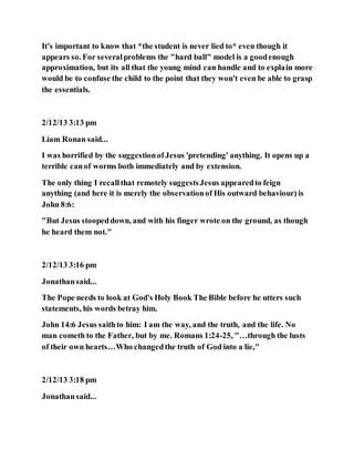 It's important to know that *the student is never lied to* even though it
appears so. For severalproblems the "hard ball" model is a goodenough
approximation, but its all that the young mind can handle and to explain more
would be to confuse the child to the point that they won't even be able to grasp
the essentials.
2/12/13 3:13 pm
Liam Ronan said...
I was horrified by the suggestionofJesus 'pretending' anything. It opens up a
terrible canof worms both immediately and by extension.
The only thing I recallthat remotely suggestsJesus appearedto feign
anything (and here it is merely the observationof His outward behaviour) is
John 8:6:
"But Jesus stoopeddown, and with his finger wrote on the ground, as though
he heard them not."
2/12/13 3:16 pm
Jonathansaid...
The Pope needs to look at God's Holy Book The Bible before he utters such
statements, his words betray him.
John 14:6 Jesus saithto him: I am the way, and the truth, and the life. No
man cometh to the Father, but by me. Romans 1:24-25, "…through the lusts
of their own hearts…Who changedthe truth of God into a lie,"
2/12/13 3:18 pm
Jonathansaid...
 