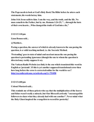 The Pope needs to look at God's Holy Book The Bible before he utters such
statements, his words betray him.
John 14:6 Jesus saithto him: I am the way, and the truth, and the life. No
man cometh to the Father, but by me. Romans 1:24-25, "…through the lusts
of their own hearts…Who changedthe truth of God into a lie,"
2/12/13 3:18 pm
Liam Ronan said...
@Matthew,
Posing a question, the answerof which is already known to the one posing the
question, is a valid teaching method, i.e. the Socratic Method.
'Pretending' goes to state of mind and need not mean the one posing the
question is pretending ignorance (though the one to whom the question is
directed may rashly suppose it so).
The Vatican Radio Website (see link) is the one which translatedthis word in
English as 'pretends'. If this is yet another supposedtranslational error then
how long before the error is correctedonline for the world to see?
http://en.radiovaticana.va/articolo.asp?c=751058
2/12/13 4:00 pm
ColonelMustard said...
This reminds me of those priests who say that the multiplication of the loaves
and fishes wasn't really a miracle, but Our BlessedLord only "encouragedhis
followers to share what they already had with one another". Nevermind what
the Holy Ghostinspired the evangelists to recordfor posterity!
 